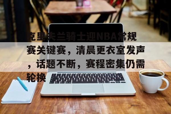 爱游戏官方-包含克里夫兰骑士迎NBA常规赛关键赛，清晨更衣室发声，话题不断，赛程密集仍需轮换的词条